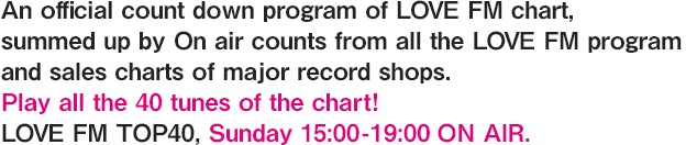 An official count down program of LOVE FM chart, summed up by On air counts from all the LOVE FM program and sales charts of major record shops.  Play all the 40 tunes of the chart! LOVE FM TOP40, Sunday 15:00-19:00 ON AIR.