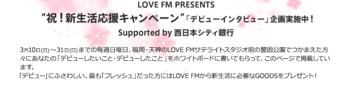 祝！新生活応援キャンペーン”「デビューインタビュー」企画実施中！Supported by 西日本シティ銀行 毎週日曜日LOVE FMサテライトスタジオ前の警固公園で、この春「あなたがデビューしたいこと、デビューしたこと」の突撃インタビューを行います。みなさんの答えをホワイトボードに書いてもらって、毎週掲載。「デビュー」にふさわしい、そして最も「フレッシュ」だった方になんとLOVE FMから新生活応援グッズをプレゼント！