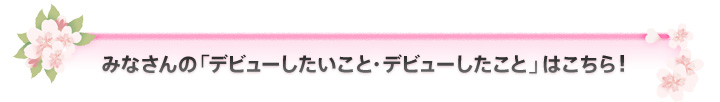みなさんの「デビューしたいこと・デビューしたこと」はこちら！