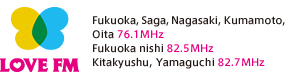 LOVE FM/Fukuoka, Saga, Nagasaki, Kumamoto, 
Oita 76.1MHz,Fukuoka nishi 82.5MHz,Kitakyushu, Yamaguchi 82.7MHz